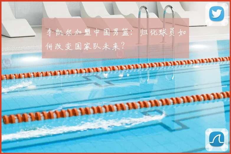 李凯尔加盟中国男篮:归化球员如何改变国家队未来?