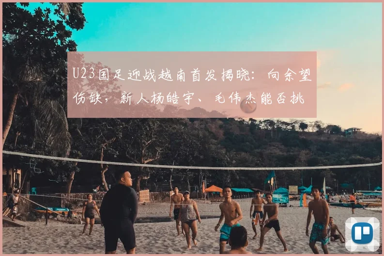 U23国足迎战越南首发揭晓：向余望伤缺，新人杨皓宇、毛伟杰能否挑起大梁？