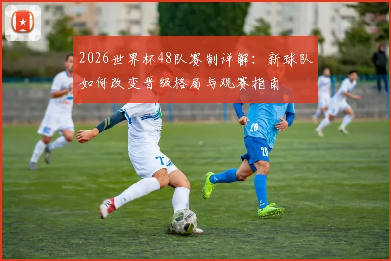 2026世界杯48队赛制详解：新球队如何改变晋级格局与观赛指南