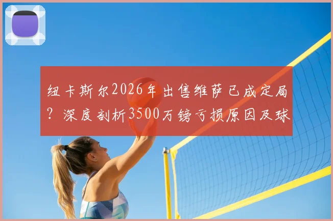 纽卡斯尔2026年出售维萨已成定局？深度剖析3500万镑亏损原因及球员未来去向