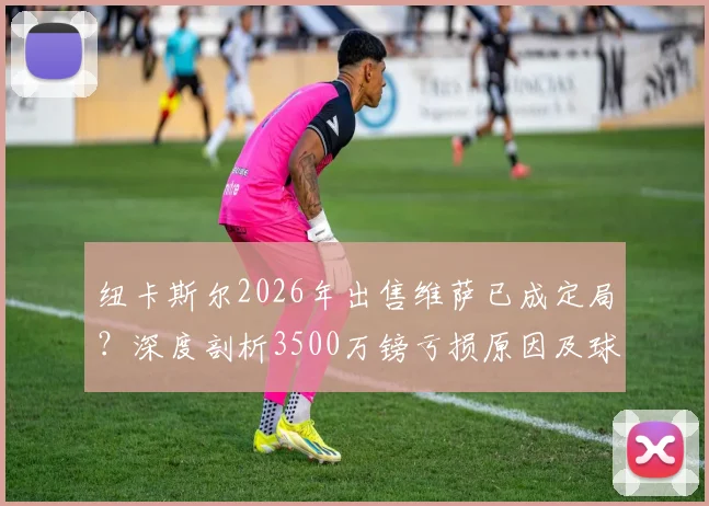 纽卡斯尔2026年出售维萨已成定局？深度剖析3500万镑亏损原因及球员未来去向