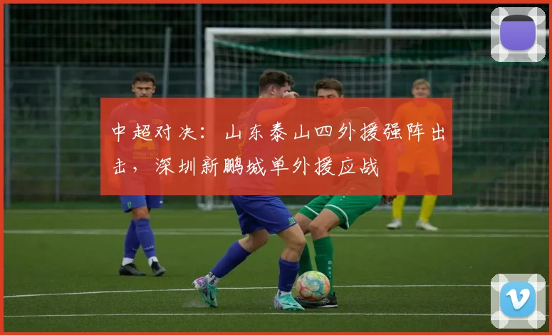 中超对决：山东泰山四外援强阵出击，深圳新鹏城单外援应战