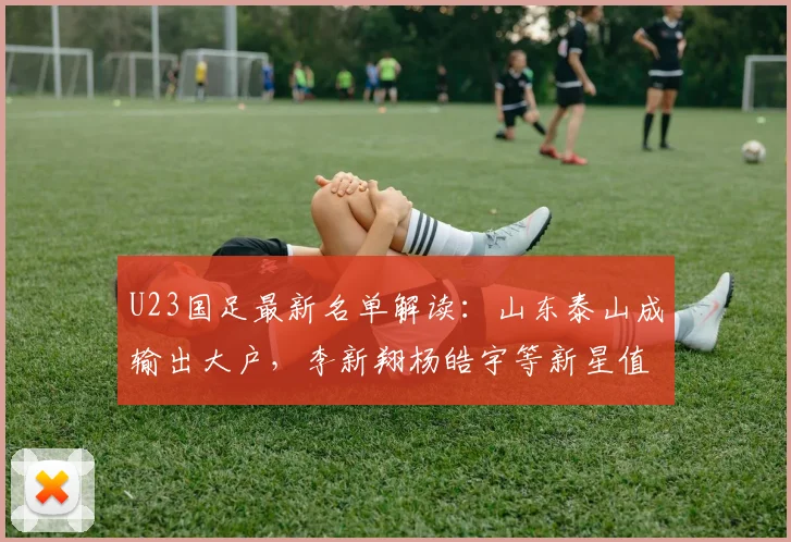 U23国足最新名单解读:山东泰山成输出大户,李新翔杨皓宇等新星值得关注