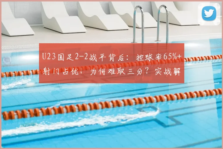 U23国足2-2战平背后：控球率65%+射门占优，为何难取三分？实战解析