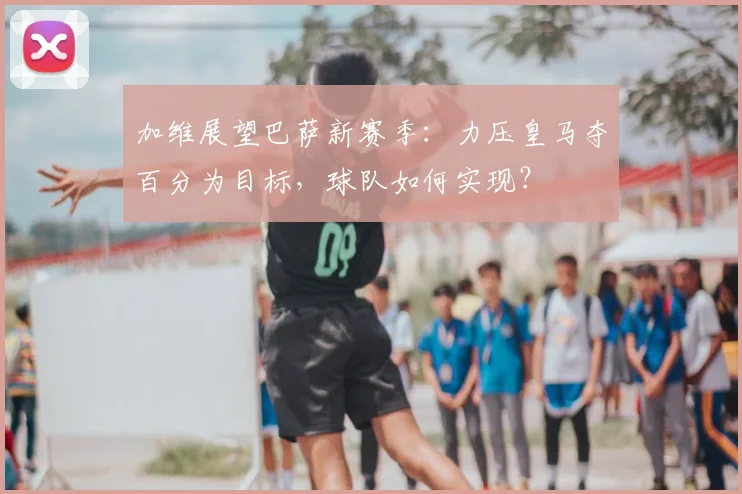 加维展望巴萨新赛季：力压皇马夺百分为目标，球队如何实现？