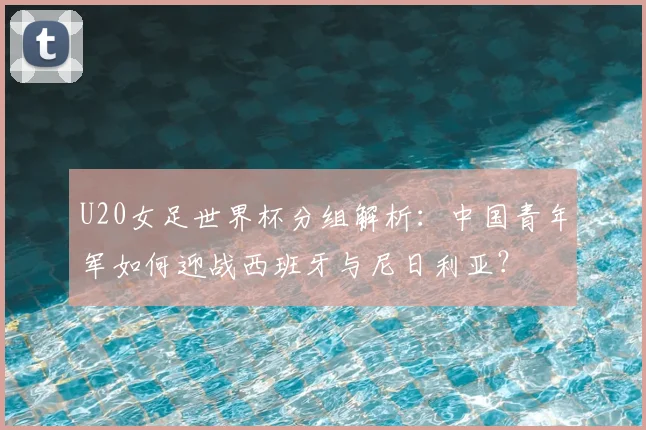 U20女足世界杯分组解析：中国青年军如何迎战西班牙与尼日利亚？