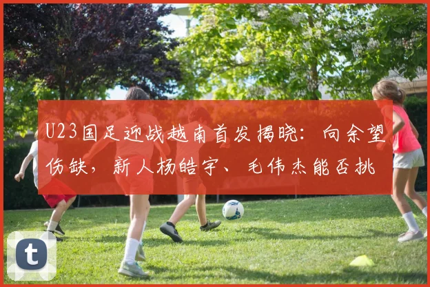 U23国足迎战越南首发揭晓：向余望伤缺，新人杨皓宇、毛伟杰能否挑起大梁？