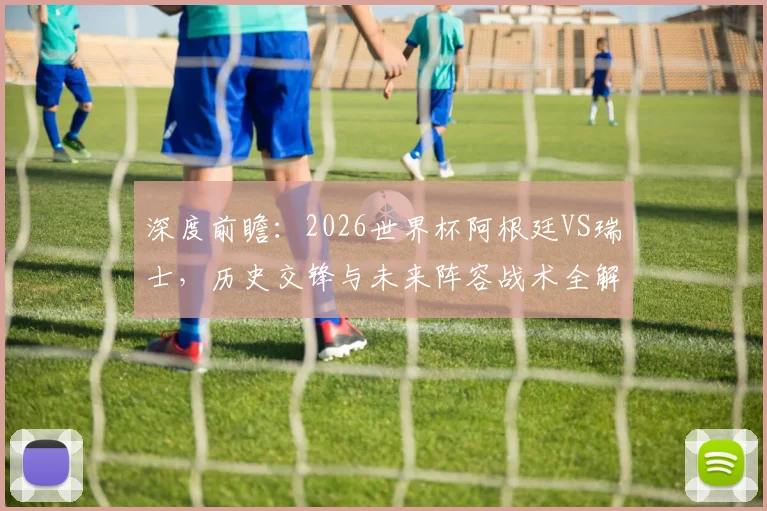 深度前瞻:2026世界杯阿根廷VS瑞士,历史交锋与未来阵容战术全解析