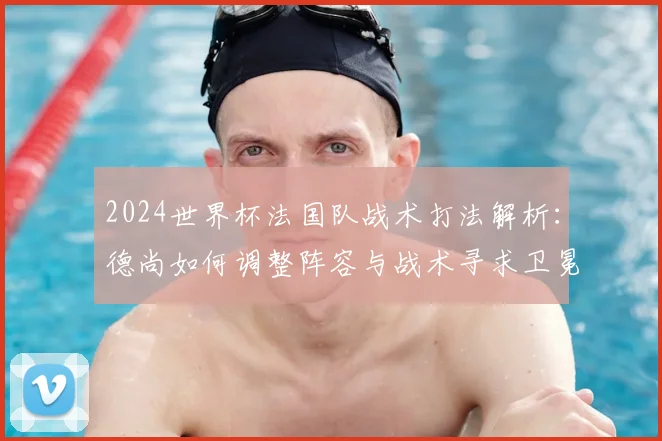 2024世界杯法国队战术打法解析:德尚如何调整阵容与战术寻求卫冕?