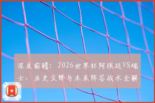 深度前瞻:2026世界杯阿根廷VS瑞士,历史交锋与未来阵容战术全解析