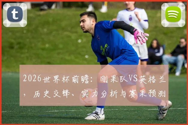 2026世界杯前瞻:刚果队VS英格兰,历史交锋、实力分析与赛果预测