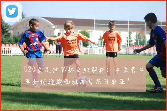 U20女足世界杯分组解析：中国青年军如何迎战西班牙与尼日利亚？