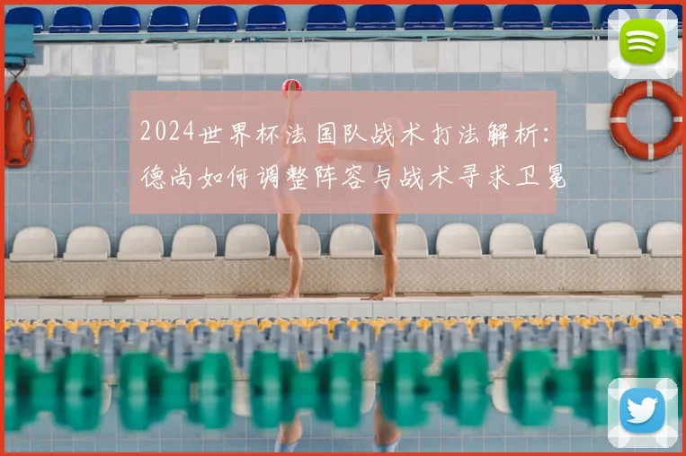 2024世界杯法国队战术打法解析：德尚如何调整阵容与战术寻求卫冕？